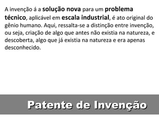 Patente de Invenção A invenção á a  solução nova  para um  problema técnico , aplicável em  escala industrial , é ato original do gênio humano. Aqui, ressalta-se a distinção entre invenção, ou seja, criação de algo que antes não existia na natureza, e descoberta, algo que já existia na natureza e era apenas desconhecido.  