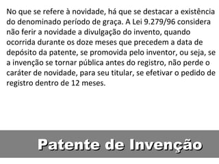 Patente de Invenção No que se refere à novidade, há que se destacar a existência do denominado período de graça. A Lei 9.279/96 considera não ferir a novidade a divulgação do invento, quando ocorrida durante os doze meses que precedem a data de depósito da patente, se promovida pelo inventor, ou seja, se a invenção se tornar pública antes do registro, não perde o caráter de novidade, para seu titular, se efetivar o pedido de registro dentro de 12 meses. 