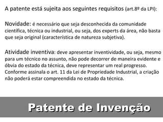 Patente de Invenção A patente está sujeita aos seguintes requisitos  (art.8º da LPI):  Novidade:  é necessário que seja desconhecida da comunidade científica, técnica ou industrial, ou seja, dos experts da área, não basta que seja original (característica de natureza subjetiva).  Atividade inventiva : deve apresentar inventividade, ou seja, mesmo para um técnico no assunto, não pode decorrer de maneira evidente e óbvia do estado da técnica, deve representar um real progresso. Conforme assinala o art. 11 da Lei de Propriedade Industrial, a criação não poderá estar compreendida no estado da técnica.  