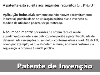 Patente de Invenção A patente está sujeita aos seguintes requisitos  (art.8º da LPI):  Aplicação Industrial:  somente quando houver aproveitamento industrial, possibilidade de utilização prática que a invenção ou modelo de utilidade poderá ser patenteado.  Não-impedimento:  por razões de ordem técnica ou de atendimento ao interesse público, a lei proíbe a patentiabilidade de determinadas invenções ou modelos, conforme elenca o art. 18 da LPI, como por exemplo, os que afrontam à moral, aos bons costumes, à segurança, à ordem e à saúde pública.  