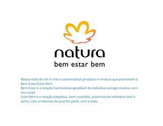 Nossa	
  razão	
  de	
  ser	
  é	
  criar	
  e	
  comercializar	
  produtos	
  e	
  serviços	
  que	
  promovam	
  o	
  
Bem-­‐Estar/Estar	
  Bem.	
  	
  
Bem-­‐Estar	
  é	
  a	
  relação	
  harmoniosa	
  agradável	
  do	
  indivíduo	
  consigo	
  mesmo,	
  com	
  
seu	
  corpo.	
  	
  
Estar	
  Bem	
  é	
  a	
  relação	
  empáPca,	
  bem-­‐sucedida,	
  prazerosa	
  do	
  indivíduo	
  com	
  o	
  
outro,	
  com	
  a	
  natureza	
  da	
  qual	
  faz	
  parte,	
  com	
  o	
  todo.	
  
 