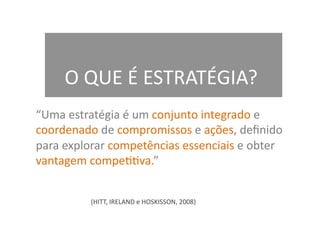 O	
  QUE	
  É	
  ESTRATÉGIA?	
  
“Uma	
  estratégia	
  é	
  um	
  conjunto	
  integrado	
  e	
  
coordenado	
  de	
  compromissos	
  e	
  ações,	
  deﬁnido	
  
para	
  explorar	
  competências	
  essenciais	
  e	
  obter	
  
vantagem	
  compePPva.”	
  


              (HITT,	
  IRELAND	
  e	
  HOSKISSON,	
  2008)	
  
 
