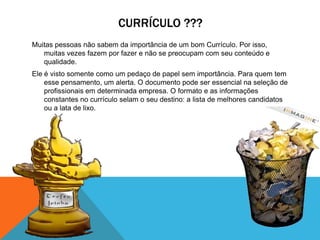CURRÍCULO ???
Muitas pessoas não sabem da importância de um bom Currículo. Por isso,
   muitas vezes fazem por fazer e não se preocupam com seu conteúdo e
   qualidade.
Ele é visto somente como um pedaço de papel sem importância. Para quem tem
    esse pensamento, um alerta. O documento pode ser essencial na seleção de
    profissionais em determinada empresa. O formato e as informações
    constantes no currículo selam o seu destino: a lista de melhores candidatos
    ou a lata de lixo.
 