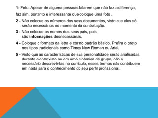 1- Foto: Apesar de alguma pessoas falarem que não faz a diferença,
faz sim, portanto e interessante que coloque uma foto .
2 - Não coloque os números dos seus documentos, visto que eles só
    serão necessários no momento da contratação.
3 - Não coloque os nomes dos seus pais, pois,
    são informações desnecessárias.
4 - Coloque o formato da letra e cor no padrão básico. Prefira o preto
    nos tipos tradicionais como Times New Roman ou Arial.
5 - Visto que as características de sua personalidade serão analisadas
    durante a entrevista ou em uma dinâmica de grupo, não é
    necessário descrevê-las no currículo, esses termos não contribuem
    em nada para o conhecimento do seu perfil profissional.
 