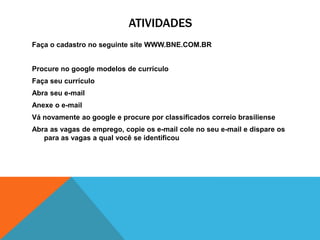 ATIVIDADES
Faça o cadastro no seguinte site WWW.BNE.COM.BR


Procure no google modelos de currículo
Faça seu currículo
Abra seu e-mail
Anexe o e-mail
Vá novamente ao google e procure por classificados correio brasiliense
Abra as vagas de emprego, copie os e-mail cole no seu e-mail e dispare os
   para as vagas a qual você se identificou
 