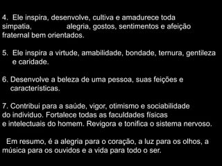 4. Ele inspira, desenvolve, cultiva e amadurece toda
simpatia, alegria, gostos, sentimentos e afeição
fraternal bem orientados.
5. Ele inspira a virtude, amabilidade, bondade, ternura, gentileza
e caridade.
6. Desenvolve a beleza de uma pessoa, suas feições e
características.
7. Contribui para a saúde, vigor, otimismo e sociabilidade
do individuo. Fortalece todas as faculdades físicas
e intelectuais do homem. Revigora e tonifica o sistema nervoso.
Em resumo, é a alegria para o coração, a luz para os olhos, a
música para os ouvidos e a vida para todo o ser.
 