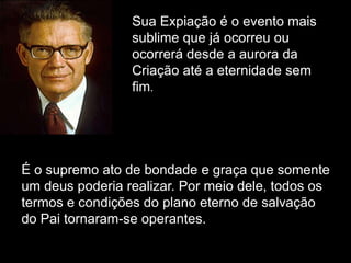 Sua Expiação é o evento mais
sublime que já ocorreu ou
ocorrerá desde a aurora da
Criação até a eternidade sem
fim.
É o supremo ato de bondade e graça que somente
um deus poderia realizar. Por meio dele, todos os
termos e condições do plano eterno de salvação
do Pai tornaram-se operantes.
 