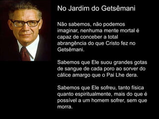 No Jardim do Getsêmani
Não sabemos, não podemos
imaginar, nenhuma mente mortal é
capaz de conceber a total
abrangência do que Cristo fez no
Getsêmani.
Sabemos que Ele suou grandes gotas
de sangue de cada poro ao sorver do
cálice amargo que o Pai Lhe dera.
Sabemos que Ele sofreu, tanto física
quanto espiritualmente, mais do que é
possível a um homem sofrer, sem que
morra.
 