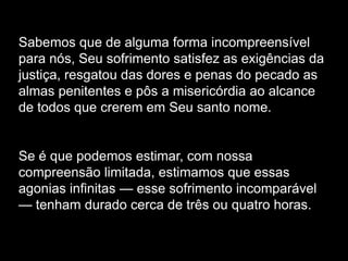 Sabemos que de alguma forma incompreensível
para nós, Seu sofrimento satisfez as exigências da
justiça, resgatou das dores e penas do pecado as
almas penitentes e pôs a misericórdia ao alcance
de todos que crerem em Seu santo nome.
Se é que podemos estimar, com nossa
compreensão limitada, estimamos que essas
agonias infinitas — esse sofrimento incomparável
— tenham durado cerca de três ou quatro horas.
 