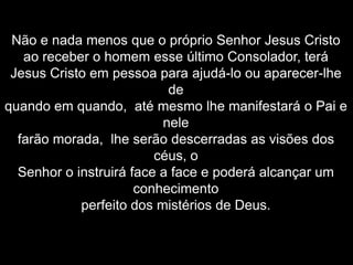 Não e nada menos que o próprio Senhor Jesus Cristo
ao receber o homem esse último Consolador, terá
Jesus Cristo em pessoa para ajudá-lo ou aparecer-lhe
de
quando em quando, até mesmo lhe manifestará o Pai e
nele
farão morada, lhe serão descerradas as visões dos
céus, o
Senhor o instruirá face a face e poderá alcançar um
conhecimento
perfeito dos mistérios de Deus.
 