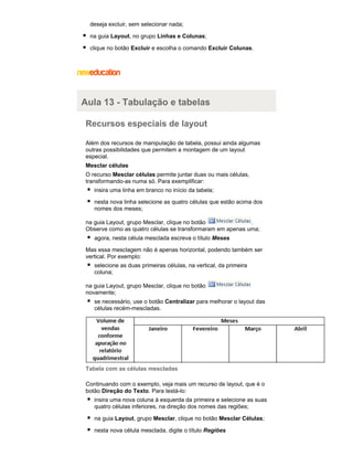 deseja excluir, sem selecionar nada;
na guia Layout, no grupo Linhas e Colunas;
clique no botão Excluir e escolha o comando Excluir Colunas.

Aula 13 - Tabulação e tabelas
Recursos especiais de layout
Além dos recursos de manipulação de tabela, possui ainda algumas
outras possibilidades que permitem a montagem de um layout
especial.
Mesclar células
O recurso Mesclar células permite juntar duas ou mais células,
transformando-as numa só. Para exemplificar:
insira uma linha em branco no início da tabela;
nesta nova linha selecione as quatro células que estão acima dos
nomes dos meses;
na guia Layout, grupo Mesclar, clique no botão
.
Observe como as quatro células se transformaram em apenas uma;
agora, nesta célula mesclada escreva o título Meses
Mas essa mesclagem não é apenas horizontal, podendo também ser
vertical. Por exemplo:
selecione as duas primeiras células, na vertical, da primeira
coluna;
na guia Layout, grupo Mesclar, clique no botão
novamente;
se necessário, use o botão Centralizar para melhorar o layout das
células recém-mescladas.

Tabela com as células mescladas
Continuando com o exemplo, veja mais um recurso de layout, que é o
botão Direção do Texto. Para testá-lo:
insira uma nova coluna à esquerda da primeira e selecione as suas
quatro células inferiores, na direção dos nomes das regiões;
na guia Layout, grupo Mesclar, clique no botão Mesclar Células;
nesta nova célula mesclada, digite o título Regiões

 
