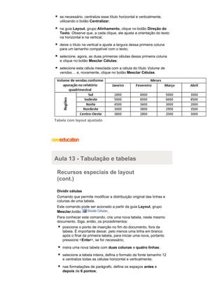 se necessário, centralize esse título horizontal e verticalmente,
utilizando o botão Centralizar;
na guia Layout, grupo Alinhamento, clique no botão Direção do
Texto. Observe que, a cada clique, ele ajusta a orientação do texto
na horizontal e na vertical;
deixe o título na vertical e ajuste a largura dessa primeira coluna
para um tamanho compatível com o texto;
selecione, agora, as duas primeiras células dessa primeira coluna
e clique no botão Mesclar Células;
selecione esta célula mesclada com a célula do título Volume de
vendas.... e, novamente, clique no botão Mesclar Células.

Tabela com layout ajustado

Aula 13 - Tabulação e tabelas
Recursos especiais de layout
(cont.)
Dividir células
Comando que permite modificar a distribuição original das linhas e
colunas de uma tabela.
Este comando pode ser acionado a partir da guia Layout, grupo
Mesclar,botão
.
Para conhecer este comando, crie uma nova tabela, neste mesmo
documento. Siga, então, os procedimentos:
posicione o ponto de inserção no fim do documento, fora da
tabela. É importante deixar, pelo menos uma linha em branco
após o final da primeira tabela, para iniciar uma nova, portanto
pressione <Enter>, se for necessário;
insira uma nova tabela com duas colunas e quatro linhas;
selecione a tabela inteira, defina o formato da fonte tamanho 12
e centralize todas as células horizontal e verticalmente;
nas formatações de parágrafo, defina os espaços antes e
depois de 6 pontos;

 