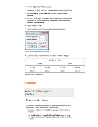 mescle a primeira linha da tabela;
selecione as duas primeiras células da terceira e quarta linhas;
na guia Layout, grupo Mesclar, clique no botão Dividir
Células;
na caixa de diálogo de mesmo nome, especifique o número de
colunas e de linhas desejados. No exemplo, selecione duas
colunas e duas linhas;
clique no botão OK;
repita este procedimento para as outras duas células.

Caixa de diálogo Dividir células
Agora realize o preenchimento da tabela conforme a figura:

Tabela dentro da célula

Aula 13 - Tabulação e
tabelas
Formatando tabela
O Microsoft Word disponibiliza uma guia chamada Design. Ela
traz várias opções predefinidas de formatação.
posicione o ponto de inserção em qualquer local dentro da
tabela;
na guia Design, no grupo Estilos de Tabela, aponte para
os estilos disponíveis. Veja que sua tabela mostra como fica
o estilo;

 