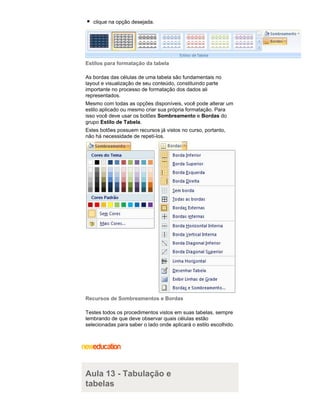 clique na opção desejada.

Estilos para formatação da tabela
As bordas das células de uma tabela são fundamentais no
layout e visualização de seu conteúdo, constituindo parte
importante no processo de formatação dos dados ali
representados.
Mesmo com todas as opções disponíveis, você pode alterar um
estilo aplicado ou mesmo criar sua própria formatação. Para
isso você deve usar os botões Sombreamento e Bordas do
grupo Estilo de Tabela.
Estes botões possuem recursos já vistos no curso, portanto,
não há necessidade de repetí-los.

Recursos de Sombreamentos e Bordas
Testes todos os procedimentos vistos em suas tabelas, sempre
lembrando de que deve observar quais células estão
selecionadas para saber o lado onde aplicará o estilo escolhido.

Aula 13 - Tabulação e
tabelas

 