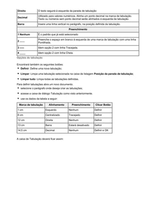 Direito

O texto seguirá à esquerda da parada de tabulação

Decimal

Utilizado para valores numéricos. Alinha um ponto decimal na marca de tabulação.
Texto ou números sem ponto decimal serão alinhados à esquerda da tabulação.

Barra

Insere uma linha vertical no parágrafo, na posição definida da tabulação.
Preenchimento

1 Nenhum

É o padrão que já está selecionado

2 .......

Preenche o espaço em branco à esquerda de uma marca de tabulação com uma linha
Pontilhada.

3 -----

Idem opção 2 com linha Tracejada.

4 ____

Idem opção 2 com linha Cheia.

Opções de tabulação
Encontrará também os seguintes botões:
Definir: Define uma nova tabulação;
Limpar: Limpa uma tabulação selecionada na caixa de listagem Posição da parada de tabulação;
Limpar tudo: Limpa todas as tabulações definidas.
Para definir tabulações abra um novo documento.
selecione o parágrafo onde deseja criar as tabulações;
acesse a caixa de diálogo Tabulação como visto anteriormente.
use os dados da tabela a seguir:
Marca de tabulação

Alinhamento

Preenchimento

Clicar Botão

1 cm

Esquerdo

Nenhum

Definir

8 cm

Centralizado

Tracejado

Definir

12 cm

Direita

Nenhum

Definir

13 cm

Barra

Estará desativado

Definir

14,5 cm

Decimal

Nenhum

Definir e OK

A caixa de Tabulação deverá ficar assim:

 