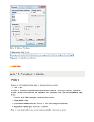 Caixa de diálogo Tabulação
A régua estará desta forma:

Régua com as tabulações definidas

Aula 13 - Tabulação e tabelas
Parte 3
Depois de definir as tabulações, digite os dados da tabela, para isto:
Tecle <Tab>.
O cursor se posicionará na primeira parada de tabulação definida. Observe que uma seta para direita
surgirá. Ela indica tabulação, mas não é impressa. Para desativá-la basta clicar no botão Mostrar Tudo.
Digite:
Produto e tecle <Tab>(observe a marca de preenchimento);
Código e tecle <Tab>;
Qtdade e tecle <Tab>(verifique a inclusão da barra vertical na parada definida);
Preço e tecle <Enter>(para iniciar uma nova linha).
Siga os mesmos procedimentos para o restante dos dados mostrados na tabela:

 