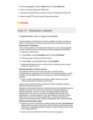 ative a guia Layout, no grupo Tabela clique no botão Selecionar;
clique no comando Selecionar Tabela; ou,
selecione a primeira linha ou a primeira coluna e arraste pelas demais. ou,
clique no botão

no canto superior esquerdo da tabela.

Aula 13 - Tabulação e tabelas
Trabalhando com o layout da tabela
É possível alterar o alinhamento dos dados contidos nas células, formatar as
fontes e redimensionar à vontade a altura das linhas e a largura das colunas.
Alinhamento e formatação
Todo o texto inserido em uma tabela não deixa de ser um ou mais parágrafos
normais, aceitando todas as formatações de fonte e parágrafo já abordados.
selecione a tabela inteira;
na guia Início, no grupo Parágrafo clique no botão Centralizar;
selecione, agora, somente a primeira coluna;
na guia Início, no grupo Fonte clique no botão Negrito;
repita este procedimento para a primeira linha, utilizando outros formatos
(fonte, cor, tamanho, etc.).
Redimensionando as linhas e colunas
Ao aumentar o tamanho da fonte de uma célula, a altura da linha,
automaticamente, se ajusta ao novo tamanho. Isso acontece, também, quando
se digita uma expressão maior do que a largura da coluna. Experimente, por
exemplo:
clicar na célula onde está escrito Vendas e digite: Volume de vendas
conforme apuração do relatório quadrimestral
Observe como a altura da linha se ajusta ao conteúdo da célula e todas as
células acompanham esse ajuste.
Entretanto, pode também fazer esse redimensionamento manualmente, quando
desejar que a altura de uma linha ou a largura de uma coluna seja de um
tamanho específico. Lembre-se, porém, do seguinte detalhe, quando for
redimensionar uma coluna ou uma linha é necessário que não haja nada
selecionado ou, se quiser selecionar, tem que selecionar a linha ou a coluna
inteira, pois, se houver uma célula selecionada, o redimensionamento se
aplicará somente àquela célula, podendo desorganizar todo o layout da tabela.
Redimensionando pelas réguas
posicione o ponto de inserção em qualquer célula da tabela, sem selecionar
nada. Observe as réguas horizontal e vertical. Estando posicionados dentro
da tabela, as réguas representam a largura e a altura de cada coluna e cada
linha, respectivamente;
passe o mouse nos divisores de linhas e colunas nas réguas;

 