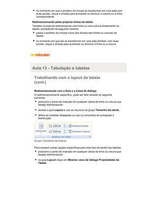 no momento em que o ponteiro do mouse se transformar em uma seta com
duas pontas, clique e arraste para aumentar ou diminuir a coluna ou a linha
correspondente.
Redimensionando pelas próprias linhas da tabela
Também é possível redimensionar uma linha ou uma coluna diretamente na
tabela, procedendo da seguinte maneira:
passe o ponteiro do mouse numa das bordas das linhas ou colunas da
tabela;
no momento em que ele se transformar em uma seta dividida, com duas
pontas, clique e arraste para aumentar ou diminuir a linha ou a coluna.

Aula 13 - Tabulação e tabelas
Trabalhando com o layout da tabela
(cont.)
Redimensionando com a Guia e a Caixa de diálogo
O redimensionamento específico, pode ser feito através do seguinte
comando:
posicione o ponto de inserção em qualquer célula da linha ou coluna que
deseja redimensionar;
acesse a guia Layout e use os recursos do grupo Tamanho da célula;
defina as medidas desejadas ou use os comandos de autoajuste e
distribuição.

Grupo Tamanho da Célula
Para acessar outras opções específicas para este tipo de tarefa nas tabelas:
posicione o ponto de inserção em qualquer célula da linha ou coluna que
deseja redimensionar;
na guia Layout clique em Mostrar caixa de diálogo Propriedades da
Tabela.

 