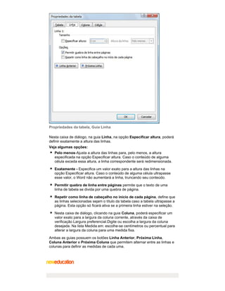 Propriedades da tabela, Guia Linha
Nesta caixa de diálogo, na guia Linha, na opção Especificar altura, poderá
definir exatamente a altura das linhas.
Veja algumas opções:
Pelo menos-Ajusta a altura das linhas para, pelo menos, a altura
especificada na opção Especificar altura. Caso o conteúdo de alguma
célula exceda essa altura, a linha correspondente será redimensionada.
Exatamente - Especifica um valor exato para a altura das linhas na
opção Especificar altura. Caso o conteúdo de alguma célula ultrapasse
esse valor, o Word não aumentará a linha, truncando seu conteúdo.
Permitir quebra de linha entre páginas permite que o texto de uma
linha de tabela se divida por uma quebra de página.
Repetir como linha de cabeçalho no início de cada página, define que
as linhas selecionadas sejam o título da tabela caso a tabela ultrapasse a
página. Esta opção só ficará ativa se a primeira linha estiver na seleção.
Nesta caixa de diálogo, clicando na guia Coluna, poderá especificar um
valor exato para a largura da coluna corrente, através da caixa de
verificação Largura preferencial.Digite ou escolha a largura da coluna
desejada. Na lista Medida em: escolhe-se centímetros ou percentual para
alterar a largura da coluna para uma medida fixa.
Ambas as guias possuem os botões Linha Anterior, Próxima Linha,
Coluna Anterior e Próxima Coluna que permitem alternar entre as linhas e
colunas para definir as medidas de cada uma.

 