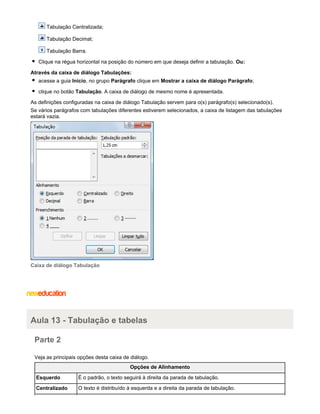 Tabulação Centralizada;
Tabulação Decimal;
Tabulação Barra.
Clique na régua horizontal na posição do número em que deseja definir a tabulação. Ou:
Através da caixa de diálogo Tabulações:
acesse a guia Início, no grupo Parágrafo clique em Mostrar a caixa de diálogo Parágrafo;
clique no botão Tabulação. A caixa de diálogo de mesmo nome é apresentada.
As definições configuradas na caixa de diálogo Tabulação servem para o(s) parágrafo(s) selecionado(s).
Se vários parágrafos com tabulações diferentes estiverem selecionados, a caixa de listagem das tabulações
estará vazia.

Caixa de diálogo Tabulação

Aula 13 - Tabulação e tabelas
Parte 2
Veja as principais opções desta caixa de diálogo.
Opções de Alinhamento
Esquerdo

É o padrão, o texto seguirá à direita da parada de tabulação.

Centralizado

O texto é distribuído à esquerda e a direita da parada de tabulação.

 