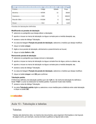 Paradas de tabulações definidas
Modificando as paradas de tabulação
selecione os parágrafos que deseja alterar a tabulação;
aponte o mouse na marca de tabulação na régua e arraste para a medida desejada; ou,
acesse a caixa de diálogo Tabulação;
na caixa de listagem Posição de parada de tabulação, selecione a medida que deseja modificar;
clique no botão Limpar;
digite a nova parada de tabulação, alinhamento e preenchimento se houver;
clique no botão Definir e OK.
Removendo parada de tabulação
selecione os parágrafos que deseja remover a tabulação;
aponte o mouse na marca de tabulação na régua e arraste fora da régua, acima ou abaixo; ou,
aponte o mouse na marca de tabulação na régua e arraste para a medida desejada; ou,
acesse a caixa de diálogo Tabulação;
na caixa de listagem Posição de parada de tabulação, selecione a medida que deseja modificar;
clique no botão Limpar e em OK para confirmar.
Tabulação padrão
O Word traz definida uma tabulação padrão que é de 1,25 cm. Se nenhuma tabulação for definida e
teclar <Tab> o cursor se deslocará na medida padrão. É possível mudar esta medida:
acesse a caixa de diálogo Tabulação;
na caixa Tabulação padrão digite ou selecione a nova medida para a distância entre cada tabulação
e clique no botão OK.

Aula 13 - Tabulação e tabelas
Tabelas
Tabelas são elementos úteis, na maioria dos documentos, para organizar informações e criar layouts
de página como, por exemplo, colunas de texto e gráficos ou figuras lado a lado.

 
