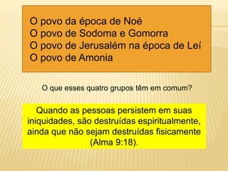 O povo da época de Noé
O povo de Sodoma e Gomorra
O povo de Jerusalém na época de Leí
O povo de Amonia
O que esses quatro grupos têm em comum?
Quando as pessoas persistem em suas
iniquidades, são destruídas espiritualmente,
ainda que não sejam destruídas fisicamente
(Alma 9:18).
 