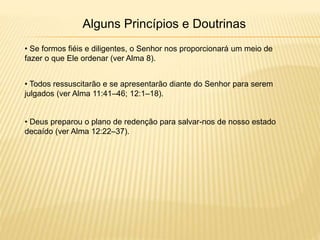 Alguns Princípios e Doutrinas
• Se formos fiéis e diligentes, o Senhor nos proporcionará um meio de
fazer o que Ele ordenar (ver Alma 8).
• Todos ressuscitarão e se apresentarão diante do Senhor para serem
julgados (ver Alma 11:41–46; 12:1–18).
• Deus preparou o plano de redenção para salvar-nos de nosso estado
decaído (ver Alma 12:22–37).
 