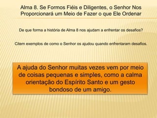 Alma 8. Se Formos Fiéis e Diligentes, o Senhor Nos
Proporcionará um Meio de Fazer o que Ele Ordenar
De que forma a história de Alma 8 nos ajudam a enfrentar os desafios?
Citem exemplos de como o Senhor os ajudou quando enfrentaram desafios.
 