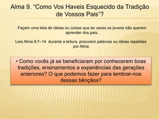 Alma 9. “Como Vos Haveis Esquecido da Tradição
de Vossos Pais”?
Façam uma lista de ideias ou coisas que às vezes os jovens não querem
aprender dos pais.
Leia Alma 9:7–14 durante a leitura, procurem palavras ou ideias repetidas
por Alma
• Como vocês já se beneficiaram por conhecerem boas
tradições, ensinamentos e experiências das gerações
anteriores? O que podemos fazer para lembrar-nos
dessas bênçãos?
 