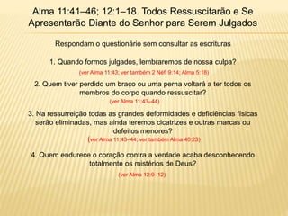 Alma 11:41–46; 12:1–18. Todos Ressuscitarão e Se
Apresentarão Diante do Senhor para Serem Julgados
Respondam o questionário sem consultar as escrituras
1. Quando formos julgados, lembraremos de nossa culpa?
2. Quem tiver perdido um braço ou uma perna voltará a ter todos os
membros do corpo quando ressuscitar?
3. Na ressurreição todas as grandes deformidades e deficiências físicas
serão eliminadas, mas ainda teremos cicatrizes e outras marcas ou
defeitos menores?
4. Quem endurece o coração contra a verdade acaba desconhecendo
totalmente os mistérios de Deus?
(ver Alma 11:43; ver também 2 Néfi 9:14; Alma 5:18)
(ver Alma 11:43–44)
(ver Alma 11:43–44; ver também Alma 40:23)
(ver Alma 12:9–12)
 