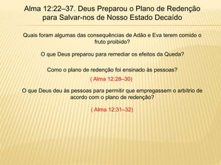 Alma 12:22–37. Deus Preparou o Plano de Redenção
para Salvar-nos de Nosso Estado Decaído
Quais foram algumas das consequências de Adão e Eva terem comido o
fruto proibido?
O que Deus preparou para remediar os efeitos da Queda?
Como o plano de redenção foi ensinado às pessoas?
O que Deus deu às pessoas para permitir que empregassem o arbítrio de
acordo com o plano de redenção?
( Alma 12:28–30)
( Alma 12:31–32)
 
