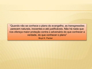 “Quando não se conhece o plano do evangelho, as transgressões
parecem naturais, inocentes e até justificáveis. Não há nada que
nos ofereça maior proteção contra o adversário do que conhecer a
verdade, do que conhecer o plano”
Boyd K. Packer
 