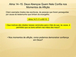 Alma 14–15. Deus Abençoa Quem Nele Confia nos
Momentos de Aflição
Citem exemplos tirados das escrituras, de pessoas que foram perseguidas
por causa do testemunho que tinham do evangelho.
Alma 14:7–11 e 60:13.
• Que motivos são citados nesses versículos para o fato de que, às vezes, é
permitido que os bons sofram nas mãos dos maus?
• Nos momentos de aflição, como podemos demonstrar confiança
em Deus?
 