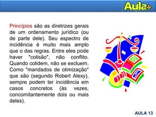 12
Princípios são as diretrizes gerais
de um ordenamento jurídico (ou
de parte dele). Seu espectro de
incidência é muito mais amplo
que o das regras. Entre eles pode
haver "colisão", não conflito.
Quando colidem, não se excluem.
Como "mandados de otimização"
que são (segundo Robert Alexy),
sempre podem ter incidência em
casos concretos (às vezes,
concomitantemente dois ou mais
deles).
AULA 13
 