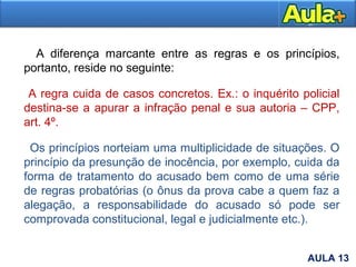 13AULA 1
A diferença marcante entre as regras e os princípios,
portanto, reside no seguinte:
A regra cuida de casos concretos. Ex.: o inquérito policial
destina-se a apurar a infração penal e sua autoria – CPP,
art. 4º.
Os princípios norteiam uma multiplicidade de situações. O
princípio da presunção de inocência, por exemplo, cuida da
forma de tratamento do acusado bem como de uma série
de regras probatórias (o ônus da prova cabe a quem faz a
alegação, a responsabilidade do acusado só pode ser
comprovada constitucional, legal e judicialmente etc.).
AULA 13
 