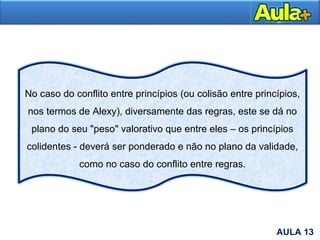 16AULA 1AULA 13
No caso do conflito entre princípios (ou colisão entre princípios,
nos termos de Alexy), diversamente das regras, este se dá no
plano do seu "peso" valorativo que entre eles – os princípios
colidentes - deverá ser ponderado e não no plano da validade,
como no caso do conflito entre regras.
 