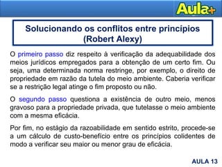17AULA 1
O primeiro passo diz respeito à verificação da adequabilidade dos
meios jurídicos empregados para a obtenção de um certo fim. Ou
seja, uma determinada norma restringe, por exemplo, o direito de
propriedade em razão da tutela do meio ambiente. Caberia verificar
se a restrição legal atinge o fim proposto ou não.
O segundo passo questiona a existência de outro meio, menos
gravoso para a propriedade privada, que tutelasse o meio ambiente
com a mesma eficácia.
Por fim, no estágio da razoabilidade em sentido estrito, procede-se
a um cálculo de custo-benefício entre os princípios colidentes de
modo a verificar seu maior ou menor grau de eficácia.
AULA 13
Solucionando os conflitos entre princípios
(Robert Alexy)
 