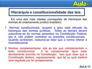 22
Hierarquia e constitucionalidade das leis.
Eis uma das mais citadas concepções de hierarquia das
normas do ordenamento jurídico brasileiro:
1 .Normas constitucionais: ocupam o grau mais elevado da
hierarquia das normas jurídicas. Todas as demais devem
subordinar-se às normas presentes na Constituição Federal,
isto é, não podem contrariar os preceitos constitucionais.
Quando contrariam, costuma-se dizer que a norma inferior é
inconstitucional.
2. Normas complementares: são as leis que complementam o
texto constitucional. A lei complementar deve estar
devidamente prevista na Constituição. Isso quer dizer que a
Constituição declara, expressamente, que tal ou qual matéria
será regulada por lei complementar.
AULA 13
 