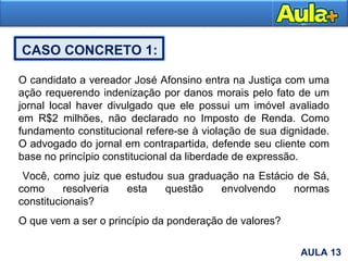 24AULA 13
CASO CONCRETO 1:
O candidato a vereador José Afonsino entra na Justiça com uma
ação requerendo indenização por danos morais pelo fato de um
jornal local haver divulgado que ele possui um imóvel avaliado
em R$2 milhões, não declarado no Imposto de Renda. Como
fundamento constitucional refere-se à violação de sua dignidade.
O advogado do jornal em contrapartida, defende seu cliente com
base no princípio constitucional da liberdade de expressão.
Você, como juiz que estudou sua graduação na Estácio de Sá,
como resolveria esta questão envolvendo normas
constitucionais?
O que vem a ser o princípio da ponderação de valores?
 
