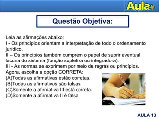 25AULA 13
Questão Objetiva:
Leia as afirmações abaixo:
I - Os princípios orientam a interpretação de todo o ordenamento
jurídico.
II – Os princípios também cumprem o papel de suprir eventual
lacuna do sistema (função supletiva ou integradora).
III - As normas se exprimem por meio de regras ou princípios.
Agora, escolha a opção CORRETA:
(A)Todas as afirmativas estão corretas.
(B)Todas as afirmativas são falsas.
(C)Somente a afirmativa III está correta.
(D)Somente a afirmativa II é falsa.
 