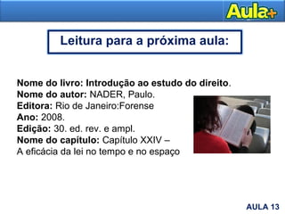 26
Nome do livro: Introdução ao estudo do direito.
Nome do autor: NADER, Paulo.
Editora: Rio de Janeiro:Forense
Ano: 2008.
Edição: 30. ed. rev. e ampl.
Nome do capítulo: Capítulo XXIV –
A eficácia da lei no tempo e no espaço
AULA 13
Leitura para a próxima aula:
 