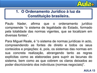 5
1. O Ordenamento Jurídico à luz da
Constituição brasileira.
AULA 1AULA 13
Paulo Nader, afirma que o ordenamento jurídico
compreende “o sistema de legalidade do Estado, formado
pela totalidade das normas vigentes, que se localizam em
diversas fontes”.
Para Miguel Reale, é “o sistema de normas jurídicas in acto,
compreendendo as fontes de direito e todos os seus
conteúdos e projeções: é, pois, os sistemas das normas em
sua concreta realização, abrangendo tanto as regras
explícitas como as elaboradas para suprir as lacunas do
sistema, bem como as que cobrem os claros deixados ao
poder discricionário dos indivíduos (normas negociais)”.
 