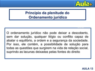 6
Moral
AULA 13
O ordenamento jurídico não pode deixar a descoberto,
sem dar solução, qualquer litígio ou conflito capaz de
abalar o equilíbrio, a ordem e a segurança da sociedade.
Por isso, ele contém, a possibilidade de solução para
todas as questões que surgirem na vida de relação social,
suprindo as lacunas deixadas pelas fontes do direito
Princípio da plenitude do
Ordenamento jurídico
 
