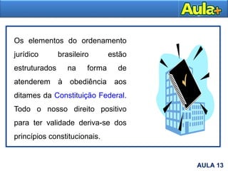 7
Os elementos do ordenamento
jurídico brasileiro estão
estruturados na forma de
atenderem à obediência aos
ditames da Constituição Federal.
Todo o nosso direito positivo
para ter validade deriva-se dos
princípios constitucionais.
AULA 13
 
