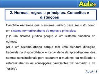 8AULA 13
2. Normas, regras e princípios. Conceitos e
distinções
Canotilho esclarece que o sistema jurídico deve ser visto como
um sistema normativo aberto de regras e princípios:
(1)é um sistema jurídico porque é um sistema dinâmico de
normas;
(2) é um sistema aberto porque tem uma estrutura dialógica
traduzida na disponibilidade e ‘capacidade de aprendizagem’ das
normas constitucionais para captarem a mudança da realidade e
estarem abertas às concepções cambiantes da ‘verdade’ e da
‘justiça’;
 