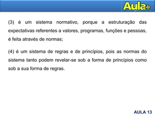 9AULA 13
(3) é um sistema normativo, porque a estruturação das
expectativas referentes a valores, programas, funções e pessoas,
é feita através de normas;
(4) é um sistema de regras e de princípios, pois as normas do
sistema tanto podem revelar-se sob a forma de princípios como
sob a sua forma de regras.
 