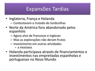 Expansões Tardias
• Inglaterra, França e Holanda
– Contestavam o tratado de tordesilhas
• Norte da América fora abandonado pelos
espanhóis
– Agora alvo de franceses e ingleses
– Mas as explorações não deram frutos
– Investimento em outras atividades
• A PIRATARIA
• Holanda participava através de financiamentos e
investimentos nas empreitadas espanholas e
portuguesas no Novo Mundo