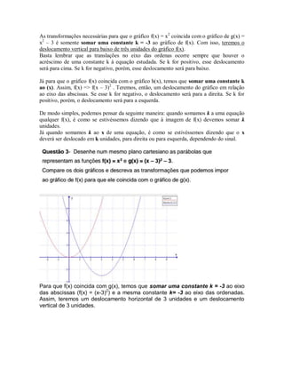 As transformações necessárias para que o gráfico f(x) = x2 coincida com o gráfico de g(x) = 
x2 – 3 é somente somar uma constante k = -3 ao gráfico de f(x). Com isso, teremos o 
deslocamento vertical para baixo de três unidades do gráfico f(x). 
Basta lembrar que as translações no eixo das ordenas ocorre sempre que houver o 
acréscimo de uma constante k à equação estudada. Se k for positivo, esse deslocamento 
será para cima. Se k for negativo, porém, esse deslocamento será para baixo. 
Já para que o gráfico f(x) coincida com o gráfico h(x), temos que somar uma constante k 
ao (x). Assim, f(x) => f(x – 3)2 . Teremos, então, um deslocamento do gráfico em relação 
ao eixo das abscissas. Se esse k for negativo, o deslocamento será para a direita. Se k for 
positivo, porém, o deslocamento será para a esquerda. 
De modo simples, podemos pensar da seguinte maneira: quando somamos k a uma equação 
qualquer f(x), é como se estivéssemos dizendo que à imagem de f(x) devemos somar k 
unidades. 
Já quando somamos k ao x de uma equação, é como se estivéssemos dizendo que o x 
deverá ser deslocado em k unidades, para direita ou para esquerda, dependendo do sinal. 
Para que f(x) coincida com g(x), temos que somar uma constante k = -3 ao eixo 
das abscissas (f(x) = (x-3)2) e a mesma constante k= -3 ao eixo das ordenadas. 
Assim, teremos um deslocamento horizontal de 3 unidades e um deslocamento 
vertical de 3 unidades. 
 