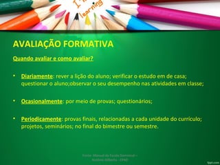 AVALIAÇÃO FORMATIVA 
Quando avaliar e como avaliar? 
• Diariamente: rever a lição do aluno; verificar o estudo em de casa; 
questionar o aluno;observar o seu desempenho nas atividades em classe; 
• Ocasionalmente: por meio de provas; questionários; 
• Periodicamente: provas finais, relacionadas a cada unidade do currículo; 
projetos, seminários; no final do bimestre ou semestre. 
Fonte: Manual da Escola Dominical – 
Antônio Gilberto - CPAD 
 