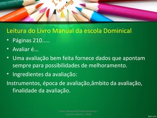 Leitura do Livro Manual da escola Dominical 
• Páginas 210..... 
• Avaliar é... 
• Uma avaliação bem feita fornece dados que apontam 
sempre para possibilidades de melhoramento. 
• Ingredientes da avaliação: 
Instrumentos, época de avaliação,âmbito da avaliação, 
finalidade da avaliação. 
Fonte: Manual da Escola Dominical – 
Antônio Gilberto - CPAD 
 